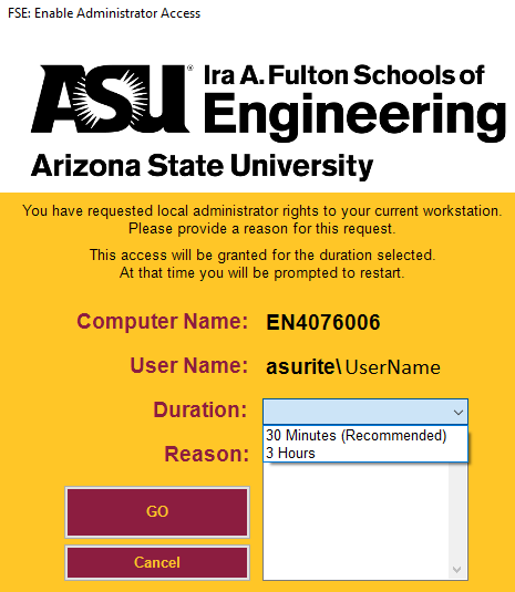 A screenshot of a pop-up window. The Ira A. Fulton Schools of Engineering logo is at the top. There is text that reads: you have requested local administrator rights to your current workstation. Please provide a reason for this request. This access will be granted for the duration selected. At that time you will be prompted to restart." Under that text is the following: 
"Computer Name: EN4076006
User Name: asurite\UserName
Duration:" here  there is a drop down menu with the times listed: "30 Minutes (recommended)" and "3 hours".
There is a button that says "GO" and below that is a button that says "Cancel".