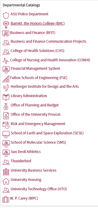 This screenshot shows the service catalog. It is a vertical list that reads as follows:
"ASU Police Department
Barrett, the Honors College (BHC)
Business and Finance (BFIT)
Business and Finance Communication Projects
College of Health Solutions (CHS)
College of Nursing and Health Innovation (CONHI)
Financial Management System
Fulton Schools of Engineering (FSE)
Herberger Institute for Design and the Arts
Library Administration
Office of Planning and Budget
Office of the University Provost
Risk and Emergency Management
School of Earth and Space Exploration (SESE)
School of Molecular Science (SMS)
Sun Devil Athletics
Thunderbird
University Business Services
University Housing
University Technology Office (UTO)
W.P. Carey (WPC)"